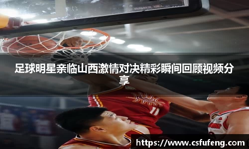 足球明星亲临山西激情对决精彩瞬间回顾视频分享