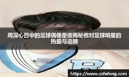周深心目中的足球偶像是谁揭秘他对足球明星的热爱与追随